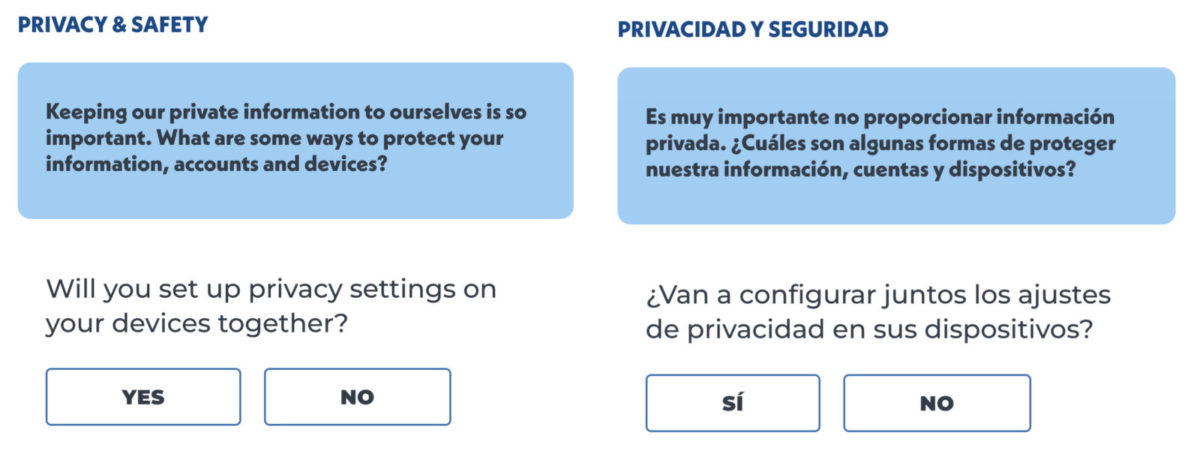 A side-by-side of the following text in English and Spanish:
Privacy & Safety
Keeping our private information to ourselves is so important. What are some ways to protect your information, accounts and devices?
Will you set up privacy settings on your devices together. 
Yes or No 